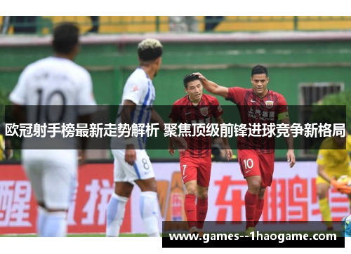 欧冠射手榜最新走势解析 聚焦顶级前锋进球竞争新格局