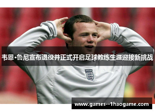 韦恩·鲁尼宣布退役并正式开启足球教练生涯迎接新挑战